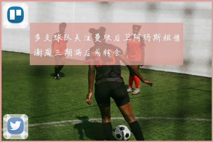 多支球队关注曼联后卫阿玛斯租借谢周三期满后或转会