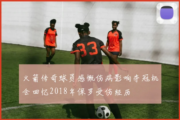 火箭传奇球员感慨伤病影响夺冠机会回忆2018年保罗受伤经历