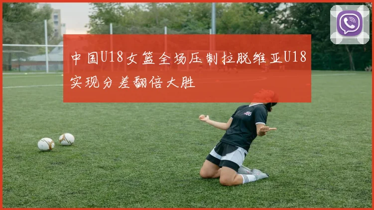 中国U18女篮全场压制拉脱维亚U18实现分差翻倍大胜