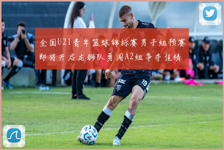 全国U21青年篮球锦标赛男子组预赛即将开启龙狮队勇闯A2组争夺佳绩