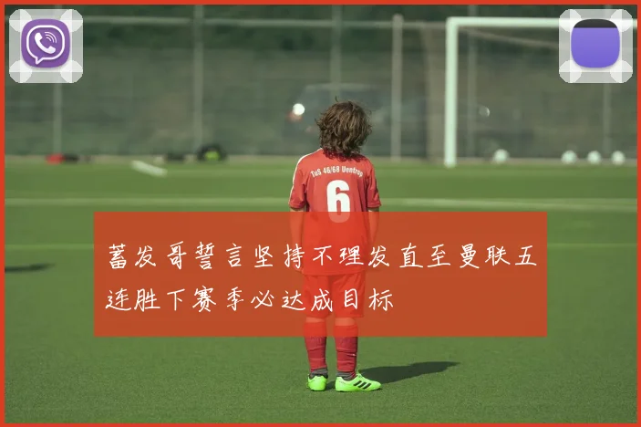 蓄发哥誓言坚持不理发直至曼联五连胜下赛季必达成目标