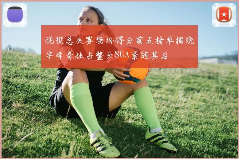 现役总决赛场均得分前五榜单揭晓字母哥独占鳌头SGA紧随其后