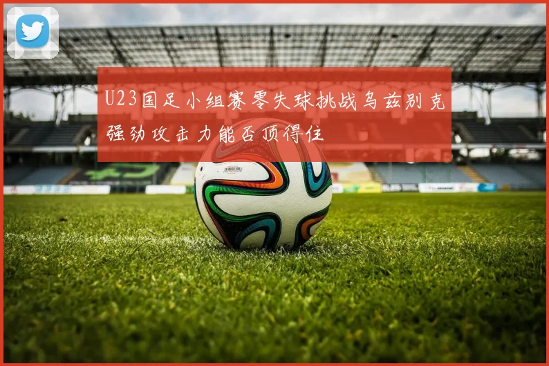 U23国足小组赛零失球挑战乌兹别克强劲攻击力能否顶得住