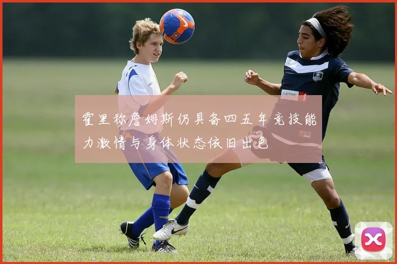 霍里称詹姆斯仍具备四五年竞技能力激情与身体状态依旧出色