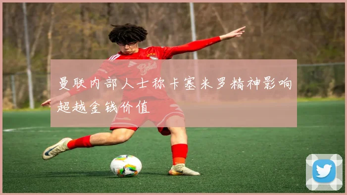 曼联内部人士称卡塞米罗精神影响超越金钱价值