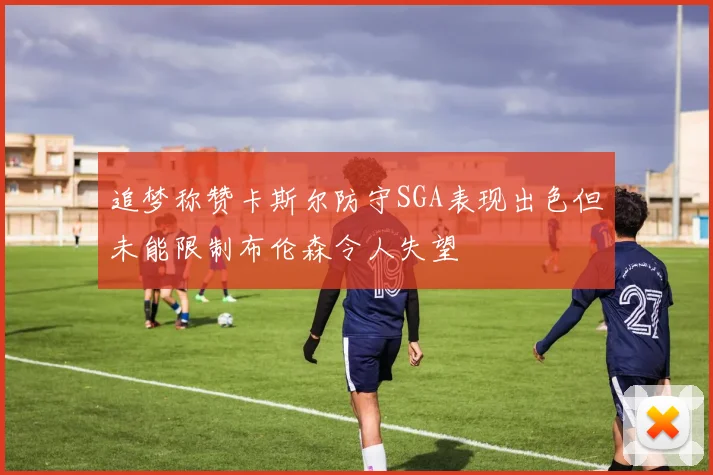 追梦称赞卡斯尔防守SGA表现出色但未能限制布伦森令人失望
