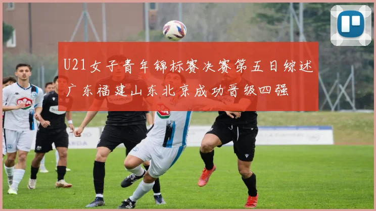 U21女子青年锦标赛决赛第五日综述广东福建山东北京成功晋级四强