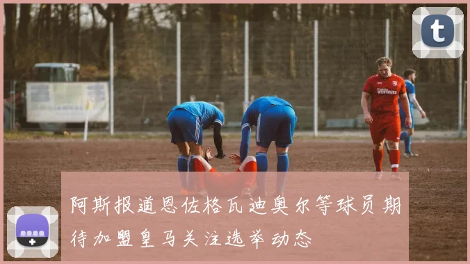 阿斯报道恩佐格瓦迪奥尔等球员期待加盟皇马关注选举动态