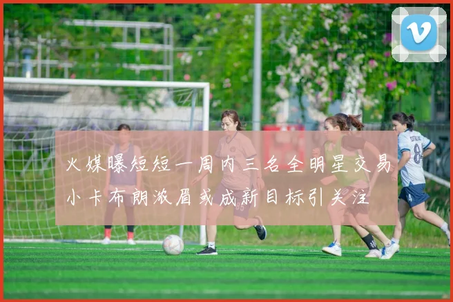 火媒曝短短一周内三名全明星交易小卡布朗浓眉或成新目标引关注
