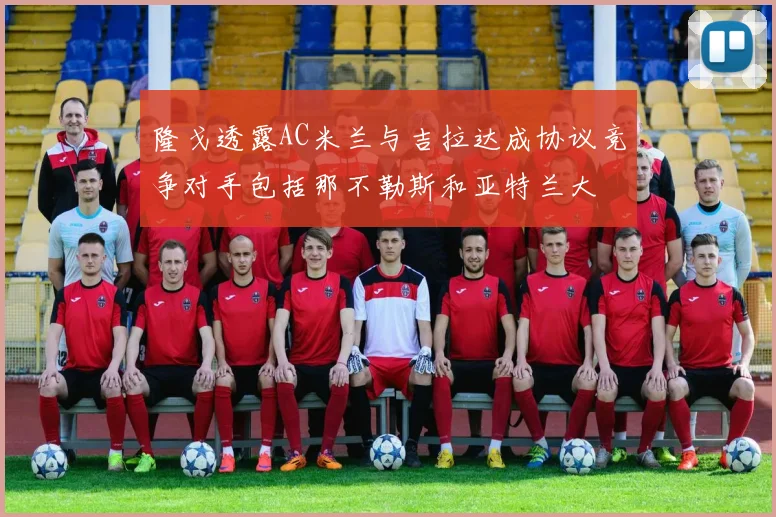 隆戈透露AC米兰与吉拉达成协议竞争对手包括那不勒斯和亚特兰大