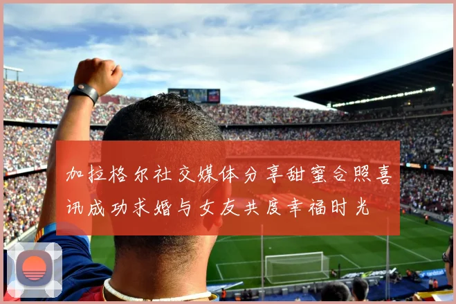 加拉格尔社交媒体分享甜蜜合照喜讯成功求婚与女友共度幸福时光
