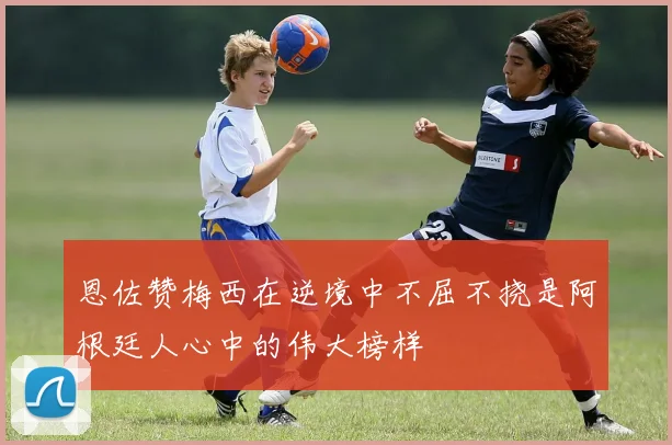 恩佐赞梅西在逆境中不屈不挠是阿根廷人心中的伟大榜样