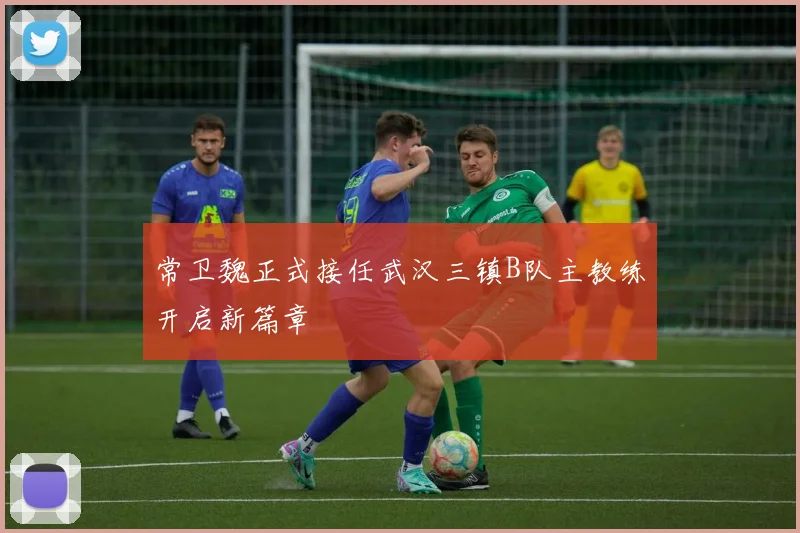 常卫魏正式接任武汉三镇B队主教练开启新篇章