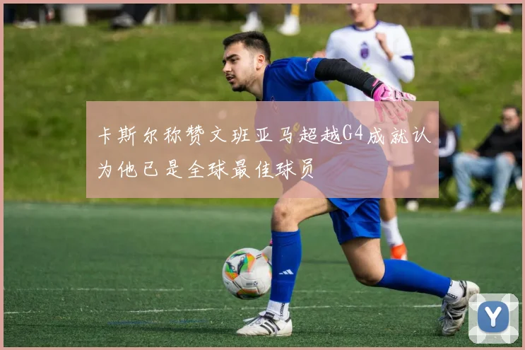 卡斯尔称赞文班亚马超越G4成就认为他已是全球最佳球员