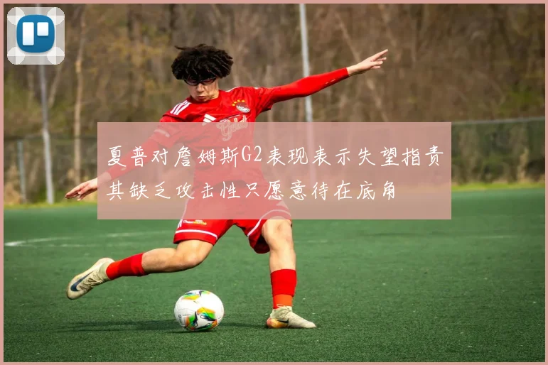 夏普对詹姆斯G2表现表示失望指责其缺乏攻击性只愿意待在底角