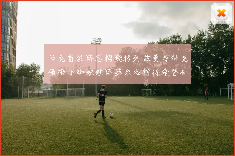 马竞首发阵容揭晓格列兹曼与科克领衔小蜘蛛缺阵瑟尔洛特待命替补