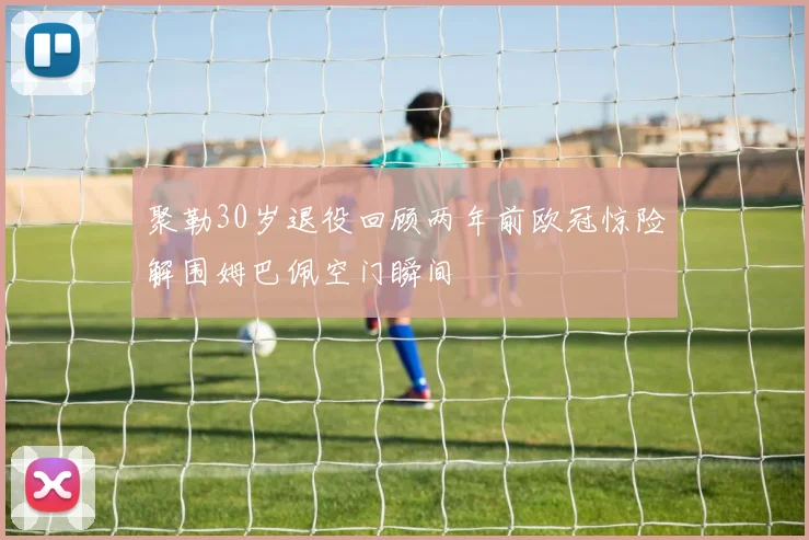 聚勒30岁退役回顾两年前欧冠惊险解围姆巴佩空门瞬间