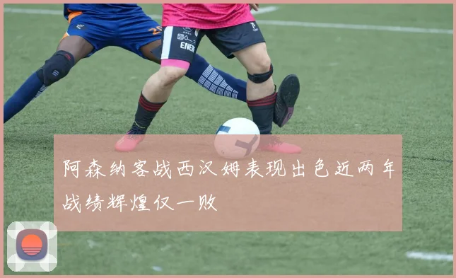 阿森纳客战西汉姆表现出色近两年战绩辉煌仅一败