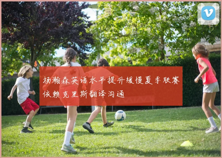 杨瀚森英语水平提升缓慢夏季联赛依赖克里斯翻译沟通