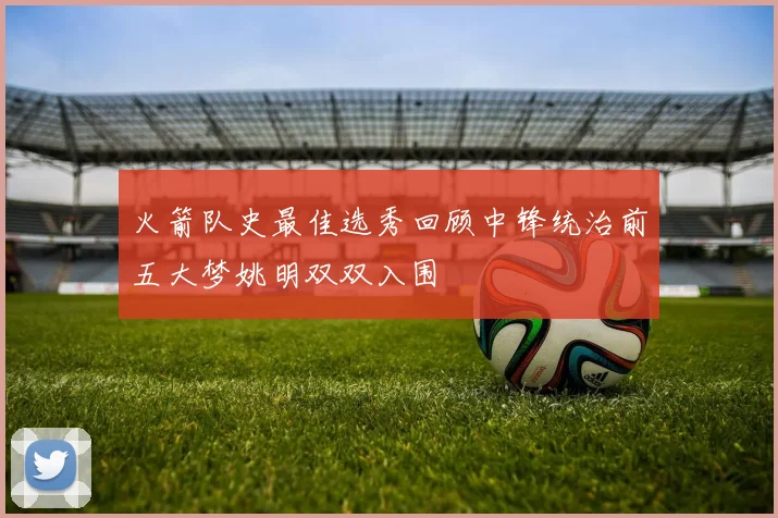 火箭队史最佳选秀回顾中锋统治前五大梦姚明双双入围