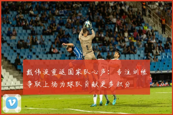 戴伟浚重返国家队心声：专注训练争取上场为球队贡献更多积分