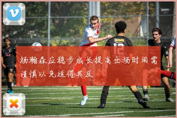 杨瀚森应稳步成长提高出场时间需谨慎以免适得其反