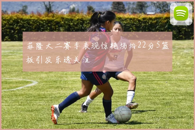 菲隆大二赛季表现惊艳场均22分5篮板引发乐透关注
