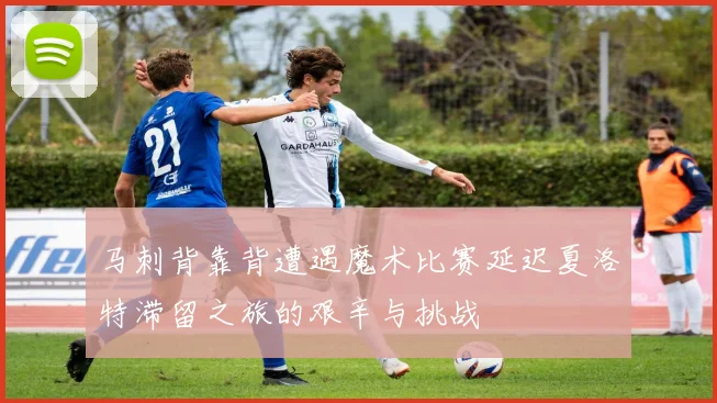 马刺背靠背遭遇魔术比赛延迟夏洛特滞留之旅的艰辛与挑战