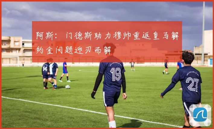 阿斯：门德斯助力穆帅重返皇马解约金问题迎刃而解